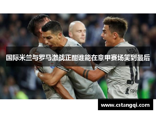 国际米兰与罗马激战正酣谁能在意甲赛场笑到最后